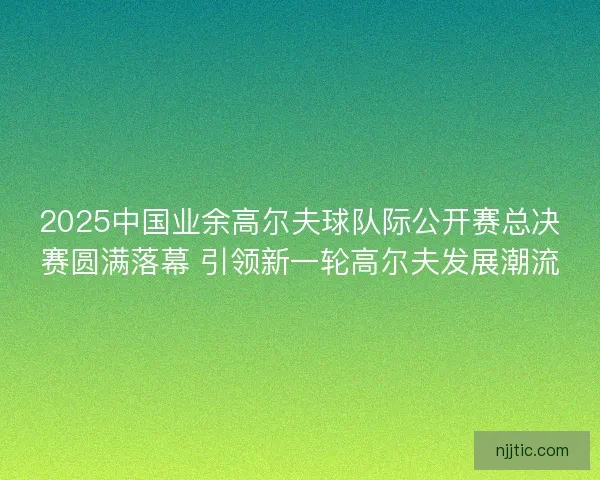 2025中国业余高尔夫球队际公开赛总决赛圆满落幕 引领新一轮高尔夫发展潮流