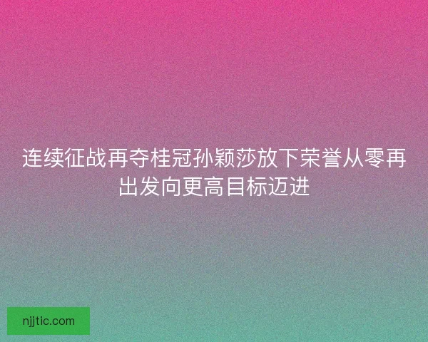 连续征战再夺桂冠孙颖莎放下荣誉从零再出发向更高目标迈进