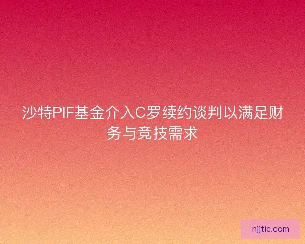 沙特PIF基金介入C罗续约谈判以满足财务与竞技需求