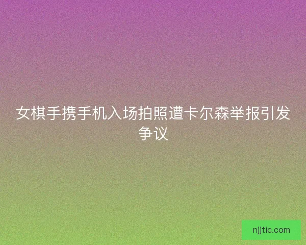 女棋手携手机入场拍照遭卡尔森举报引发争议
