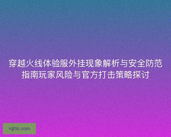 穿越火线体验服外挂现象解析与安全防范指南玩家风险与官方打击策略探讨