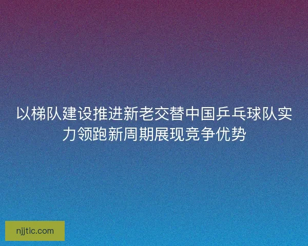 以梯队建设推进新老交替中国乒乓球队实力领跑新周期展现竞争优势