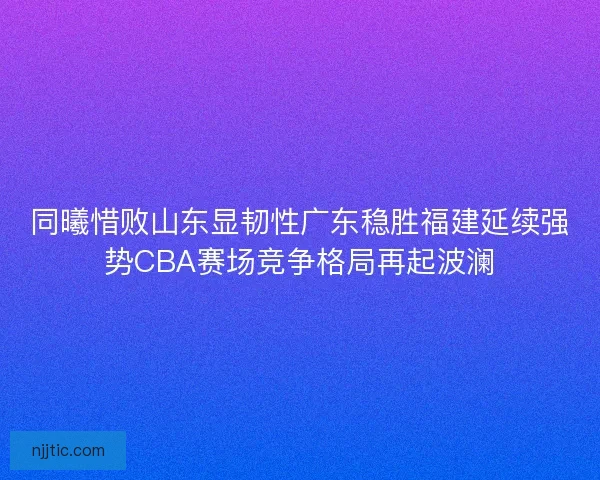 同曦惜败山东显韧性广东稳胜福建延续强势CBA赛场竞争格局再起波澜