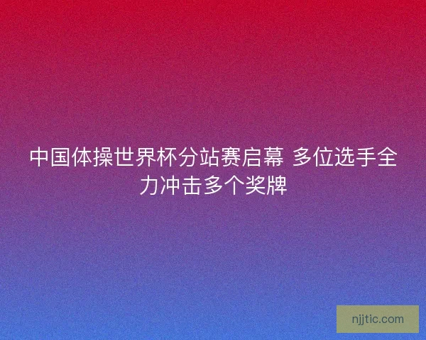 中国体操世界杯分站赛启幕 多位选手全力冲击多个奖牌