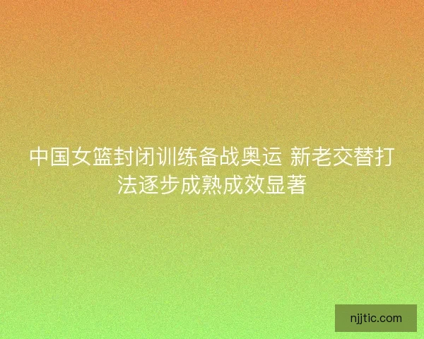 中国女篮封闭训练备战奥运 新老交替打法逐步成熟成效显著