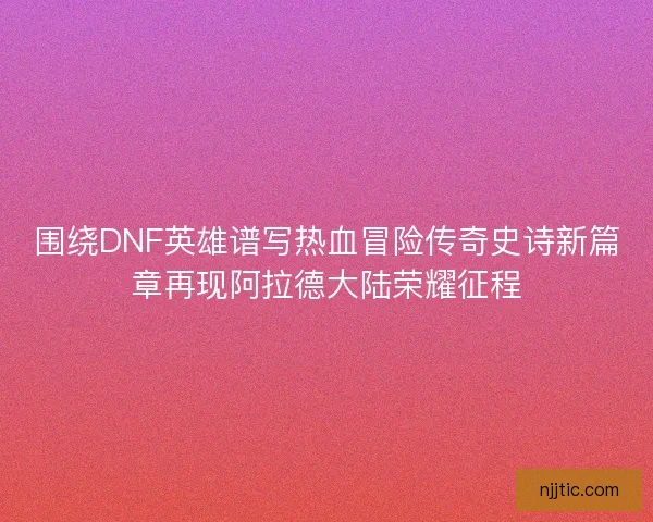 围绕DNF英雄谱写热血冒险传奇史诗新篇章再现阿拉德大陆荣耀征程