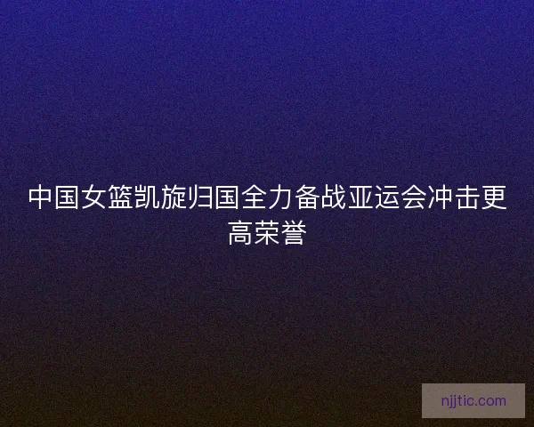 中国女篮凯旋归国全力备战亚运会冲击更高荣誉