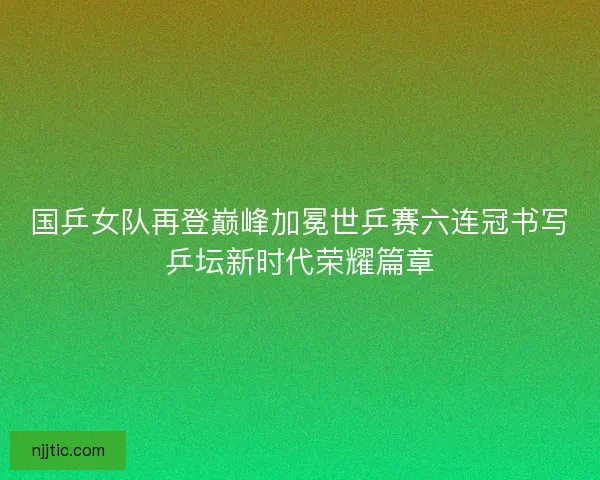 国乒女队再登巅峰加冕世乒赛六连冠书写乒坛新时代荣耀篇章