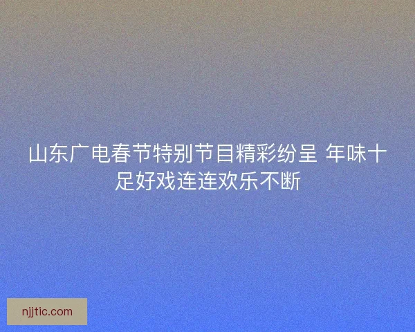 山东广电春节特别节目精彩纷呈 年味十足好戏连连欢乐不断
